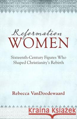 Reformation Women: Sixteenth-Century Figures Who Shaped Christianity's Rebirth Rebecca VanDoodewaard 9781601785329 Reformation Heritage Books