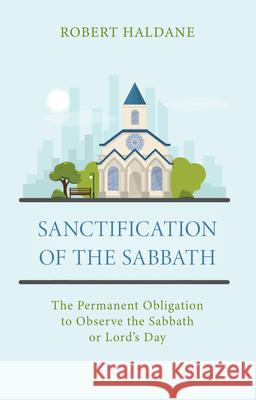 Sanctification of the Sabbath: The Permanent Obligation to Observe the Sabbath or Lord's Day Robert Haldane 9781601789068