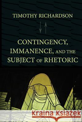 Contingency, Immanence, and the Subject of Rhetoric Timothy Richardson 9781602353633