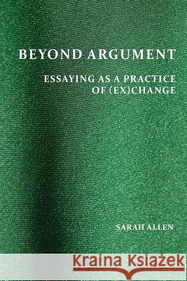 Beyond Argument: Essaying as a Practice of (Ex)Change Sarah Allen 9781602356467