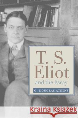 T. S. Eliot and the Essay: From the Sacred Wood to Four Quartets Atkins, G. Douglas 9781602582552 Baylor University Press