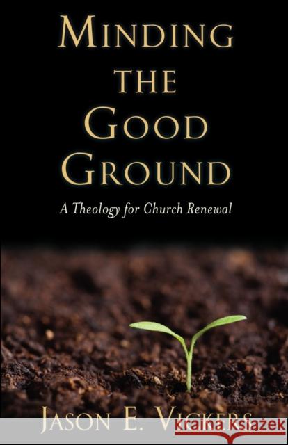 Minding the Good Ground: A Theology for Church Renewal Jason E. Vickers 9781602583603 Baylor University Press
