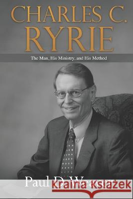 Charles C. Ryrie: The Man, His Ministry, and His Method Paul D Weaver 9781602650923