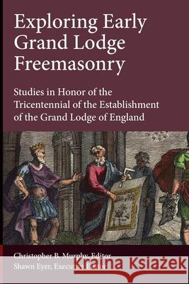 Exploring Early Grand Lodge Freemasonry: Studies in Honor of the Tricentennial of the Establishment of the Grand Lodge of England Christopher B. Murphy Shawn Eyer Ric Berman 9781603020619
