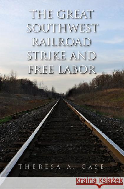 The Great Southwest Railroad Strike and Free Labor Theresa Ann Case 9781603441704 Texas A&M University Press