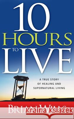 10 Hours to Live: A True Story of Healing and Supernatural Living Brian Wills 9781603742436