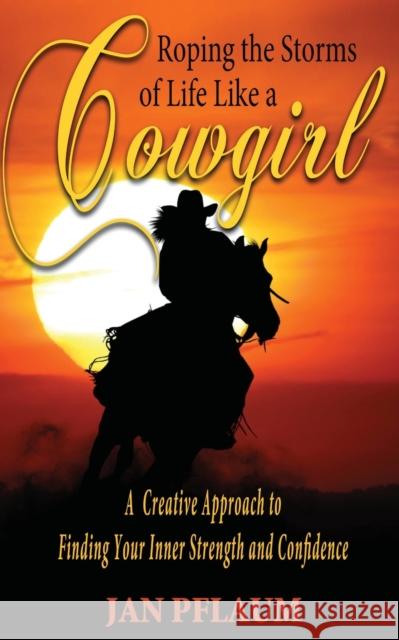 Roping the Storms of Life Like a Cowgirl: A Creative Approach to Finding Your Inner Strength and Confidence Jan Pflaum 9781604149869