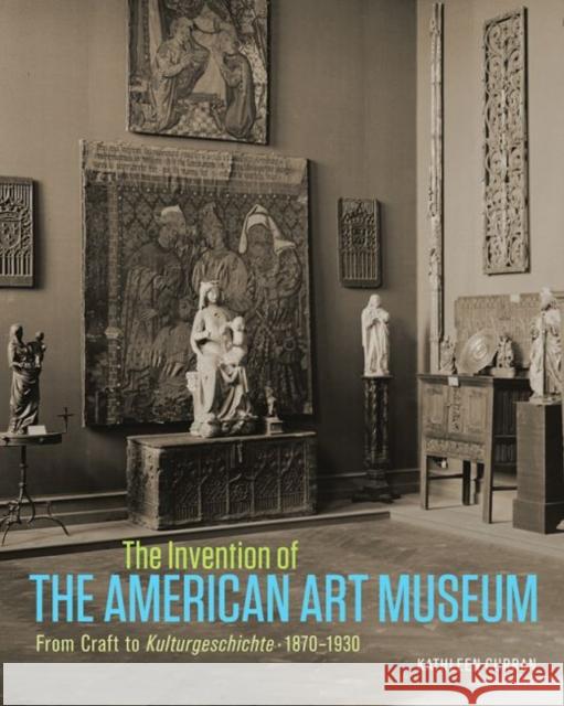 The Invention of the American Art Museum: From Craft to Kulturgeschichte, 1870-1930 Kathleen Curran 9781606064788