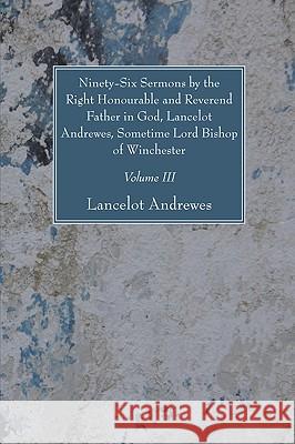 Ninety-Six Sermons by the Right Honourable and Reverend Father in God, Lancelot Andrewes, Sometime Lord Bishop of Winchester, Vol. III Lancelot Andrewes 9781606081259
