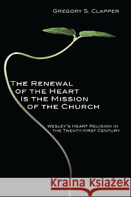 The Renewal of the Heart Is the Mission of the Church: Wesley's Heart Religion in the Twenty-First Century Gregory S. Clapper 9781606085424 Cascade Books