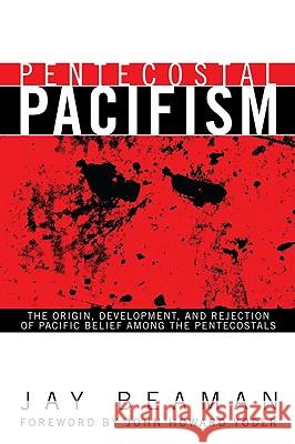 Pentecostal Pacifism: The Origin, Development, and Rejection of Pacific Belief Among the Pentecostals Jay Beaman John Howard Yoder 9781606088739
