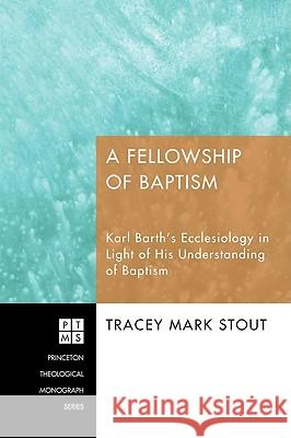 A Fellowship of Baptism: Karl Barth's Ecclesiology in Light of His Understanding of Baptism Tracey Mark Stout 9781606089958