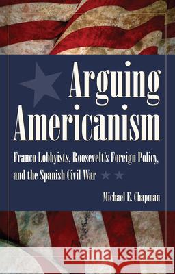 Arguing Americanism: Franco Lobbyists, Roosevelt's Foreign Policy, and the Spanish Civil War Michael E. Chapman 9781606351499 Kent State University Press