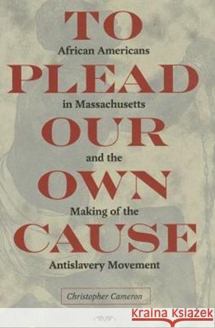 To Plead Our Own Cause: African Americans in Massachusetts and the Making of the Antislavery Movement Christopher Cameron 9781606351949