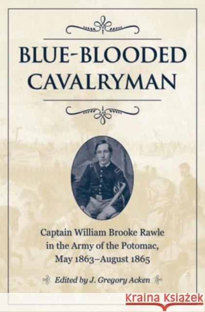 Blue-Blooded Cavalryman: Captain William Brooke Rawle in the Army of the Potomac, May 1863-August 1865 J. Gregory Acken 9781606353721