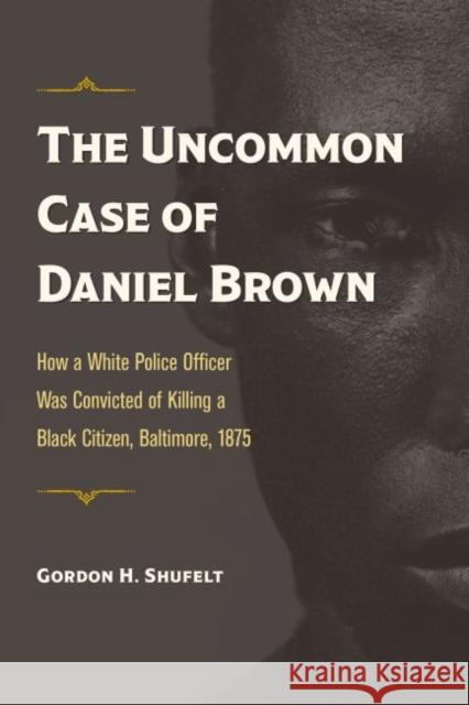 The Uncommon Case of Daniel Brown: How a White Police Officer Was Convicted of Killing a Black Citizen, Baltimore, 1875 Gordon H. Shufelt 9781606354124 Kent State University Press