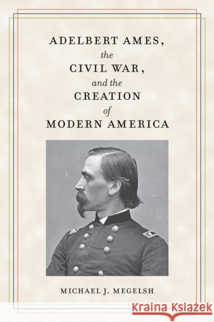 Adelbert Ames, the Civil War, and the Creation of Modern America Michael J. Megelsh 9781606354674 Kent State University Press