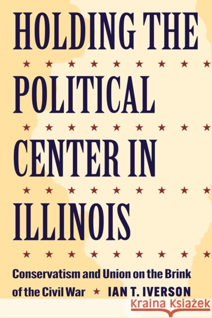 Holding the Political Center in Illinois: Conservatism and Union on the Brink of the Civil War Ian T. Iverson 9781606354797 Kent State University Press