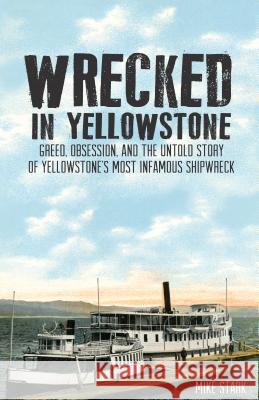 Wrecked in Yellowstone: Greed, Obsession and the Untold Story of Yellowstone's Most Infamous Shipwreck Mike Stark 9781606390948 Riverbend Publishing