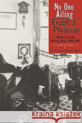 No One Ailing Except a Physician: Medicine in the Mining West, 1848-1919 Duane A. Smith Ronald C. Brown 9781607323525