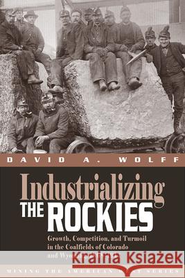 Industrializing the Rockies: Growth, Competition, and Turmoil in the Coalfields of Colorado and Wyoming, 1868-1914 David A. Wolff 9781607323556