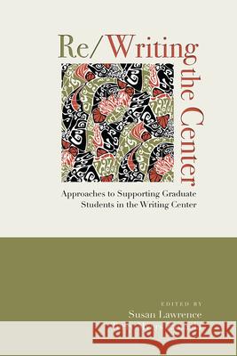 Re/Writing the Center: Approaches to Supporting Graduate Students in the Writing Center Susan Lawrence 9781607327509