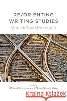 Re/Orienting Writing Studies: Queer Methods, Queer Projects William P. Banks Matthew B. Cox Caroline Dadas 9781607328179 Utah State University Press