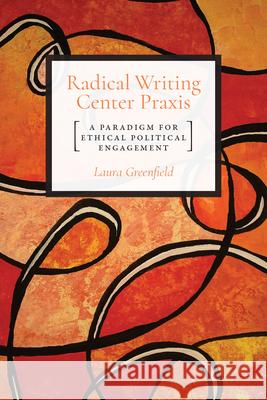 Radical Writing Center Praxis: A Paradigm for Ethical Political Engagement Laura Greenfield 9781607328438