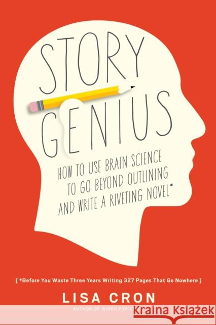 Story Genius: How to Use Brain Science to Go Beyond Outlining and Write a Riveting Novel (Before You Waste Three Years Writing 327 Pages That Go Nowhere) Lisa Cron 9781607748892 Ten Speed Press