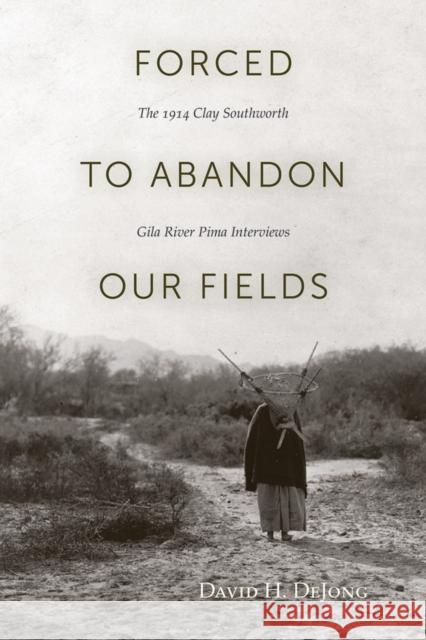 Forced to Abandon Our Fields: The 1914 Clay Southworth Gila River Pima Interviews Dejong, David H. 9781607810957 University of Utah Press