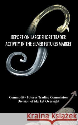 Report on Large Short Trader Activity in the Silver Futures Market Commodity Futures Trading Commission     Division of Market Oversight 9781607966258