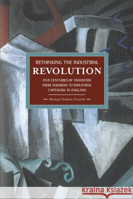 Rethinking the Industrial Revolution: Five Centuries of Transition from Agrarian to Industrial Capitalism in England Michael Andrew Zmolek 9781608463756 Haymarket Books