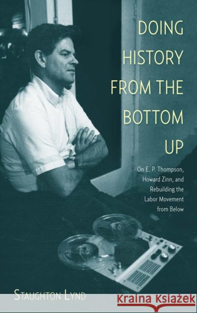 Doing History from the Bottom Up: On E.P. Thompson, Howard Zinn, and Rebuilding the Labor Movement from Below Staughton Lynd 9781608463886