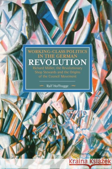Working-Class Politics in the German Revolution: Richard Müller, the Revolutionary Shop Stewards and the Origins of the Council Movement Hoffrogge, Ralf 9781608465507