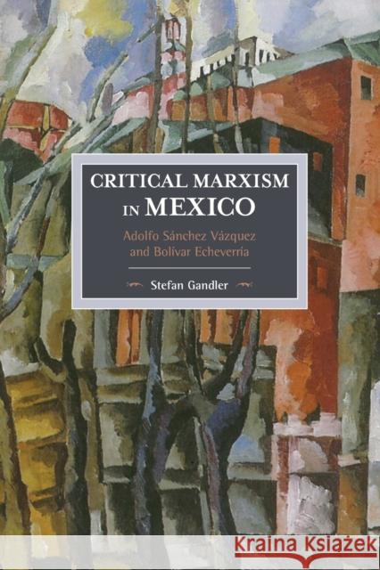 Critical Marxism in Mexico: Adolfo Sánchez Vázquez and Bolívar Echeverría Gandler, Stefan 9781608466337 Historical Materialism