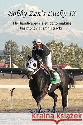 Bobby Zen's Lucky 13 - The Handicapper's Guide to Making Big Money at Small Tracks Bobby Zen 9781608620838