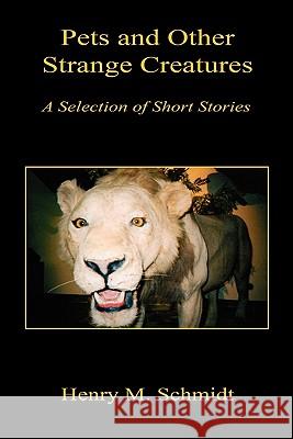 Pets and Other Strange Creatures - A Selection of Short Stories Henry M. Schmidt 9781608622528