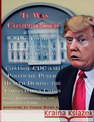 \'It Was Compromised\': The Trump Administration\'s Unprecedented Campaign to Control CDC and Politicize Public Health During the Coronavirus C Select Subcommittee on the Coronavirus   Cincinnatus [Ai] 9781608882441 Nimble Books