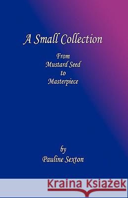 A Small Collection: From Mustard Seed to Masterpiece Sexton, Pauline 9781609100360 Booklocker.com