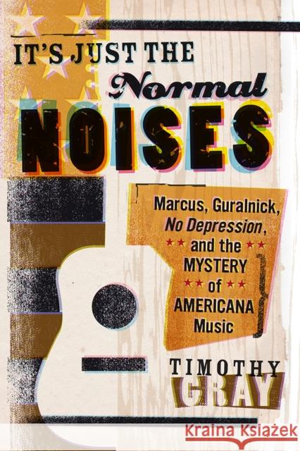 It's Just the Normal Noises: Marcus, Guralnick, No Depression, and the Mystery of Americana Music Timothy Gray 9781609384883 University of Iowa Press