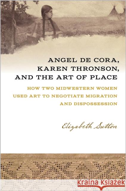 Angel de Cora, Karen Thronson, and the Art of Place: How Two Midwestern Women Used Art to Negotiate Migration and Dispossession Elizabeth Sutton 9781609386870 University of Iowa Press