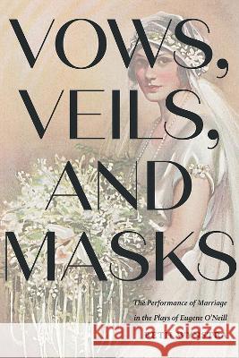 Vows, Veils, and Masks: The Performance of Marriage in the Plays of Eugene O\'Neill Beth Wynstra 9781609389031 University of Iowa Press