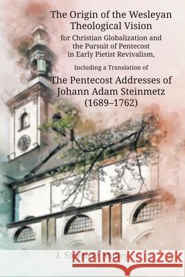 The Origin of the Wesleyan Theological Vision for Christian Globalization and the Pursuit of Pentecost in Early Pietist Revivalism, Including a Translation of The Pentecost Addresses of Johann Adam St J Steven O'Malley 9781609471514