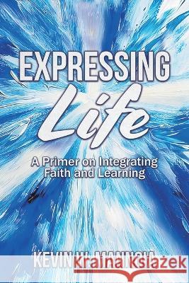 Expressing Life, A Primer on Integrating Faith and Learning Kevin W Mannoia   9781609471934