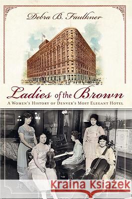 Ladies of the Brown: A Women's History of Denver's Most Elegant Hotel Faulkner, Debra 9781609491284 History Press