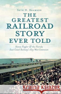 The Greatest Railroad Story Ever Told: Henry Flagler & the Florida East Coast Railway's Key West Extension Seth H. Bramson 9781609493998 History Press