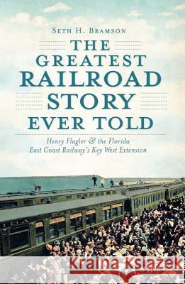 The Greatest Railroad Story Ever Told: Henry Flagler & the Florida East Coast Railway's Key West Extension Seth H. Bramson 9781609493998 History Press
