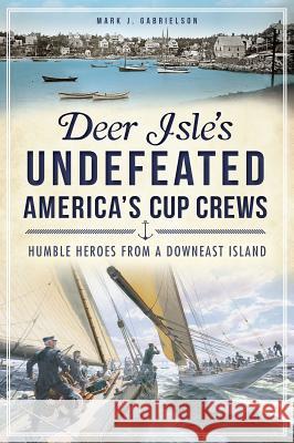 Deer Isle's Undefeated America's Cup Crews: Humble Heroes from a Downeast Island Mark J. Gabrielson 9781609497286 History Press