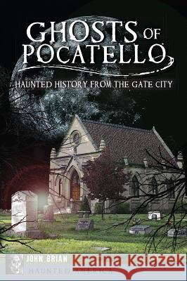 Ghosts of Pocatello: Haunted History from the Gate City John Brian 9781609499655 History Press