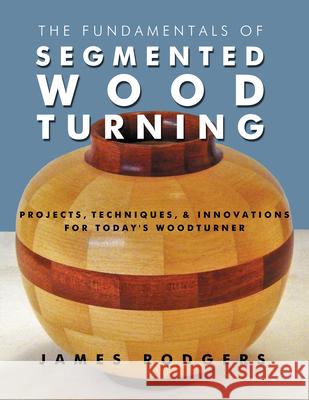 The Fundamentals of Segmented Woodturning: Projects, Techniques & Innovations for Today's Woodturner James Rodgers 9781610352789